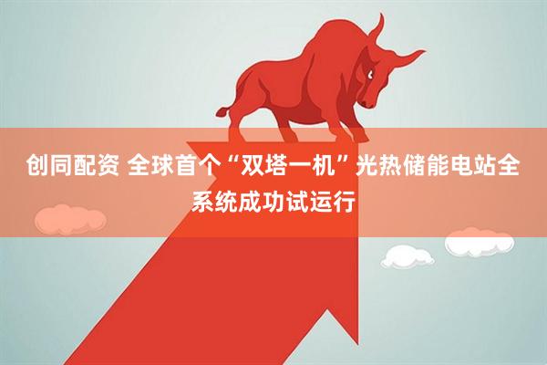 创同配资 全球首个“双塔一机”光热储能电站全系统成功试运行