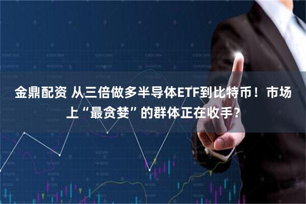金鼎配资 从三倍做多半导体ETF到比特币！市场上“最贪婪”的群体正在收手？